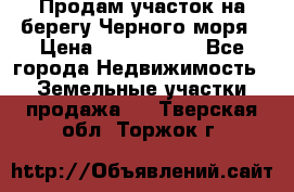 Продам участок на берегу Черного моря › Цена ­ 4 300 000 - Все города Недвижимость » Земельные участки продажа   . Тверская обл.,Торжок г.
